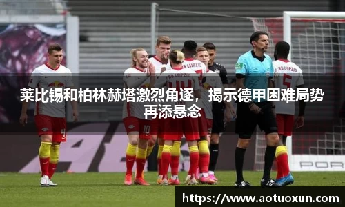 莱比锡和柏林赫塔激烈角逐，揭示德甲困难局势再添悬念